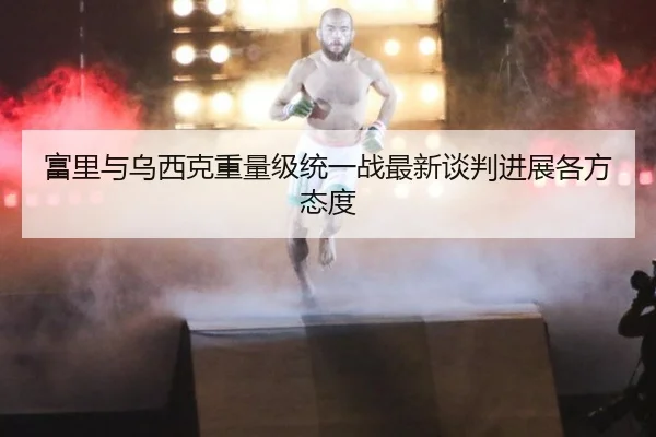 富里与乌西克重量级统一战最新谈判进展各方态度